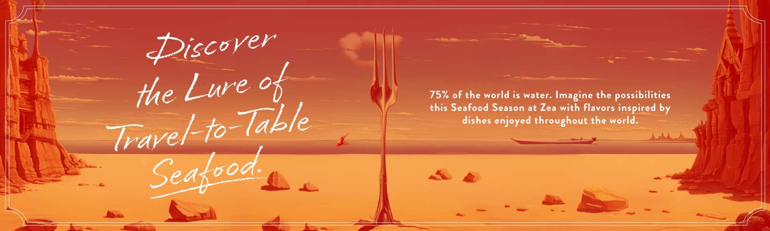 Discover the Lure of Travel-to-Table Seafood. 75% of the world is water. Imagine the possibilities this Seafood Season at Zea with flavors inspired by dishes enjoyed throughout the world.